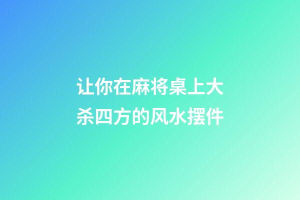 让你在麻将桌上大杀四方的风水摆件