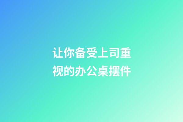 让你备受上司重视的办公桌摆件