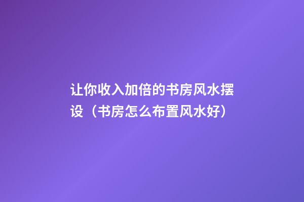 让你收入加倍的书房风水摆设（书房怎么布置风水好）