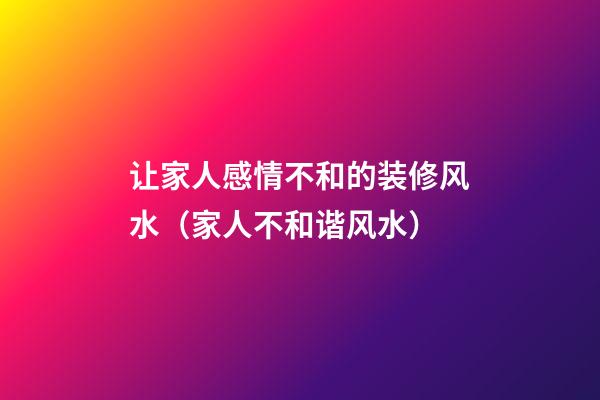 让家人感情不和的装修风水（家人不和谐风水）