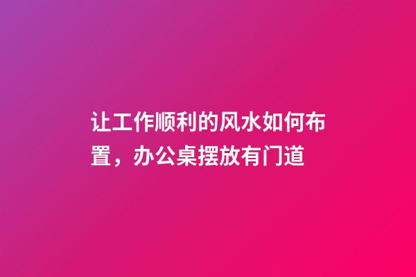 让工作顺利的风水如何布置，办公桌摆放有门道