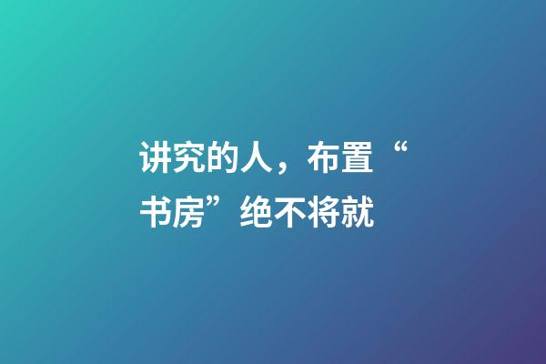 讲究的人，布置“书房”绝不将就
