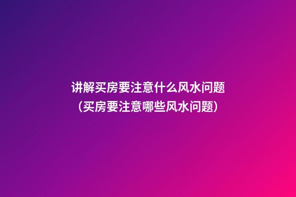 讲解买房要注意什么风水问题（买房要注意哪些风水问题）
