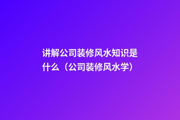 讲解公司装修风水知识是什么（公司装修风水学）