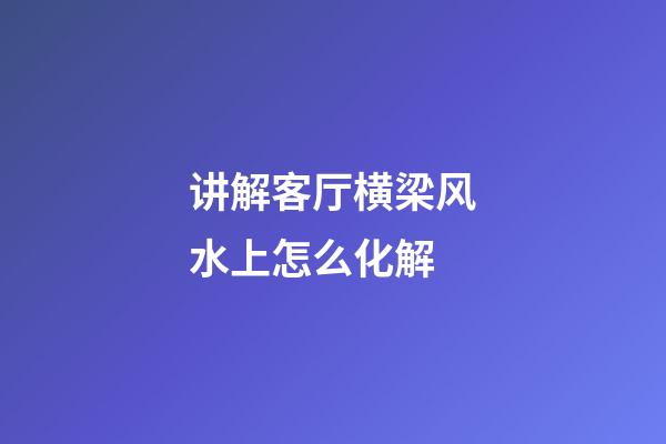 讲解客厅横梁风水上怎么化解