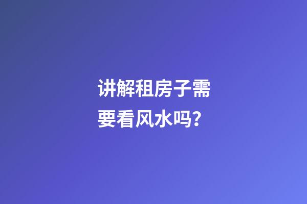 讲解租房子需要看风水吗？