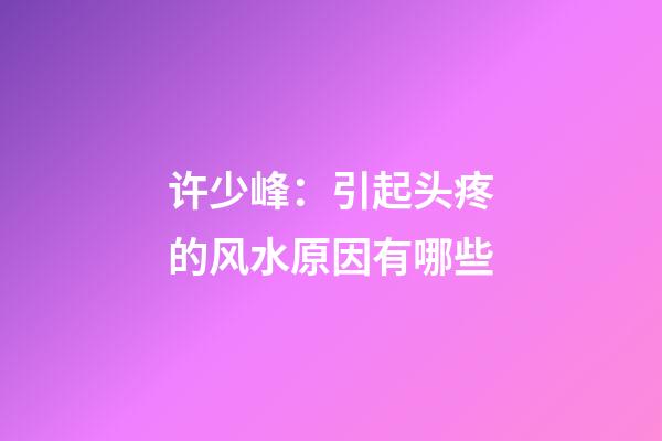 许少峰：引起头疼的风水原因有哪些