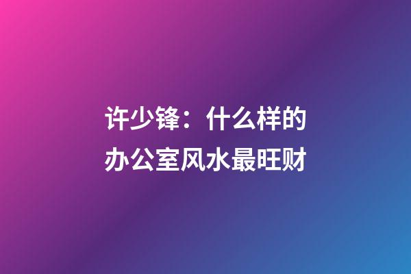 许少锋：什么样的办公室风水最旺财