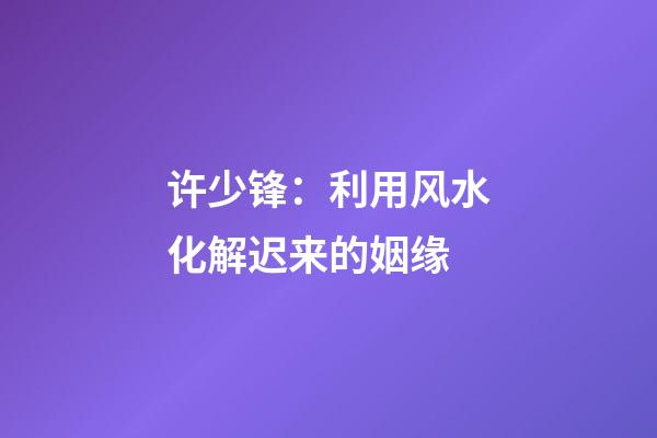 许少锋：利用风水化解迟来的姻缘