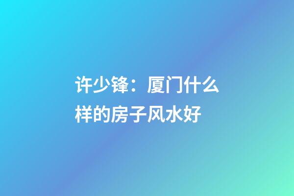 许少锋：厦门什么样的房子风水好