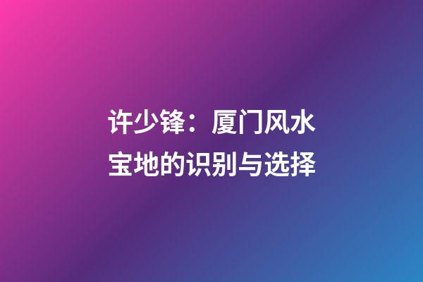 许少锋：厦门风水宝地的识别与选择