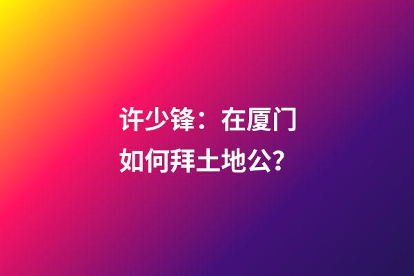许少锋：在厦门如何拜土地公？