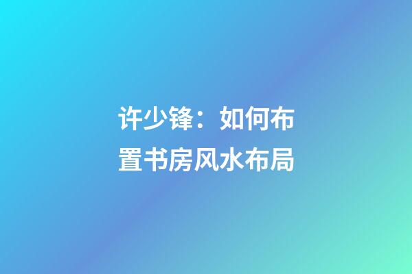 许少锋：如何布置书房风水布局