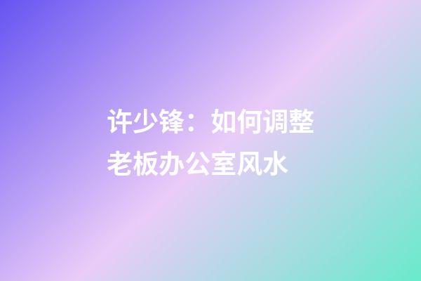 许少锋：如何调整老板办公室风水