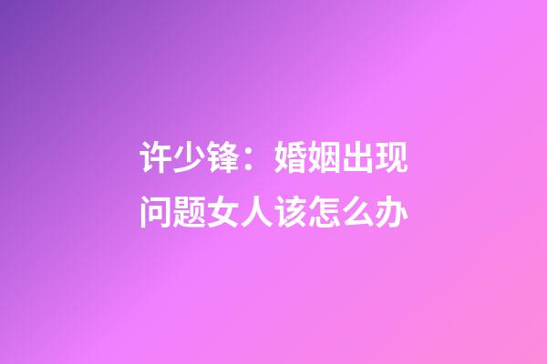 许少锋：婚姻出现问题女人该怎么办