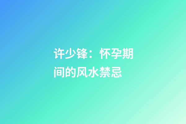 许少锋：怀孕期间的风水禁忌