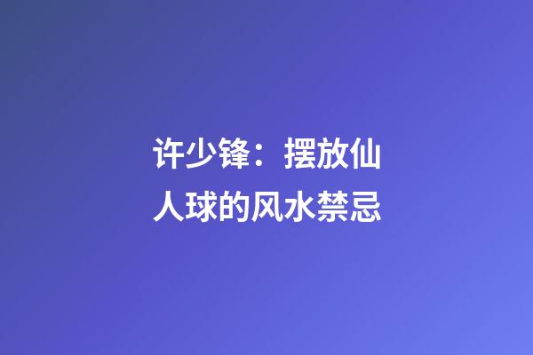 许少锋：摆放仙人球的风水禁忌