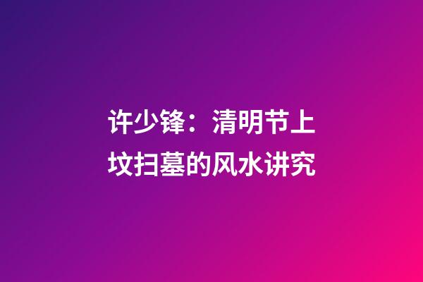 许少锋：清明节上坟扫墓的风水讲究