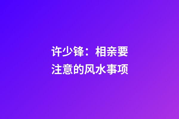 许少锋：相亲要注意的风水事项