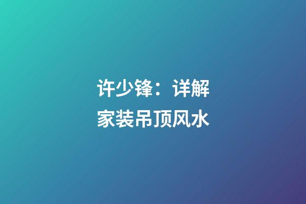 许少锋：详解家装吊顶风水