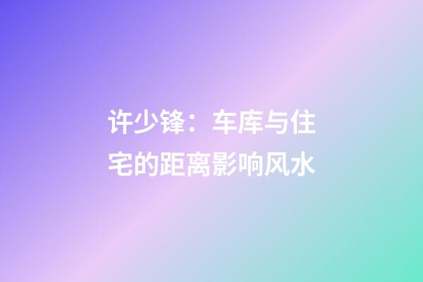 许少锋：车库与住宅的距离影响风水