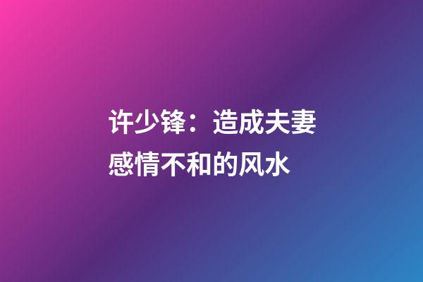许少锋：造成夫妻感情不和的风水