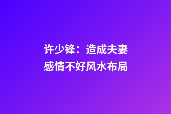 许少锋：造成夫妻感情不好风水布局