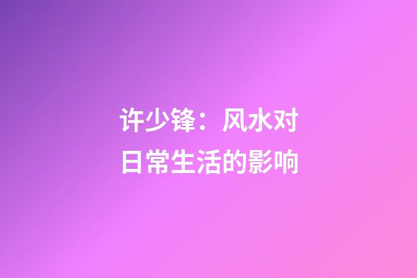 许少锋：风水对日常生活的影响