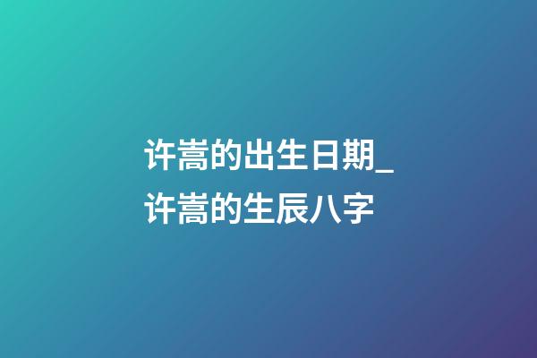 许嵩的出生日期_许嵩的生辰八字