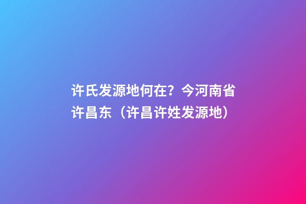 许氏发源地何在？今河南省许昌东（许昌许姓发源地）