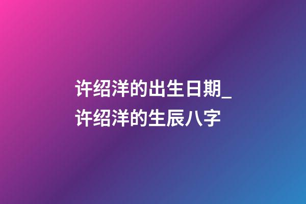 许绍洋的出生日期_许绍洋的生辰八字