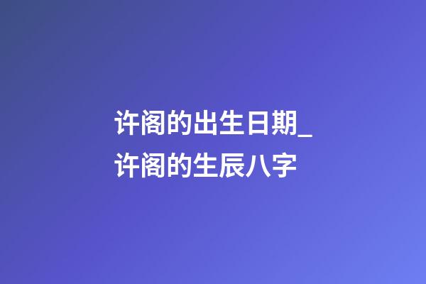 许阁的出生日期_许阁的生辰八字