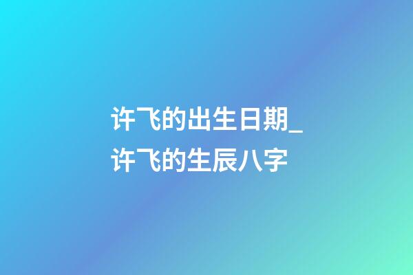 许飞的出生日期_许飞的生辰八字