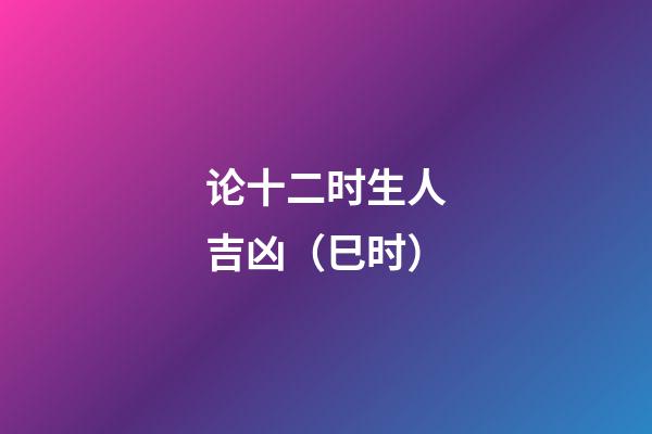 论十二时生人吉凶（巳时）