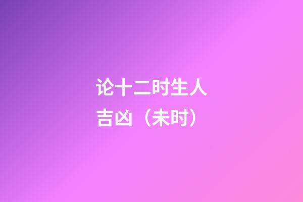 论十二时生人吉凶（未时）