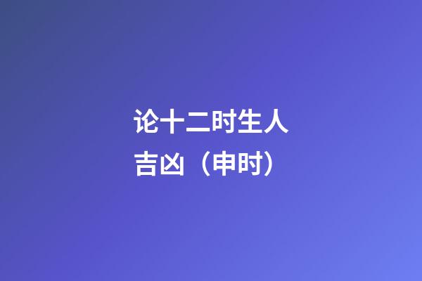 论十二时生人吉凶（申时）