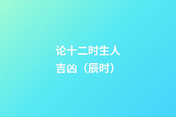 论十二时生人吉凶（辰时）