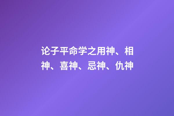 论子平命学之用神、相神、喜神、忌神、仇神