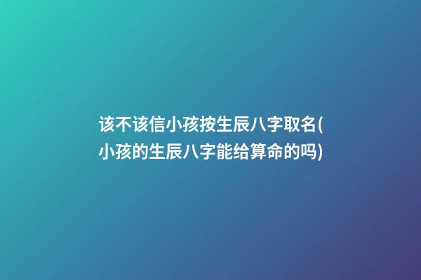 该不该信小孩按生辰八字取名(小孩的生辰八字能给算命的吗)