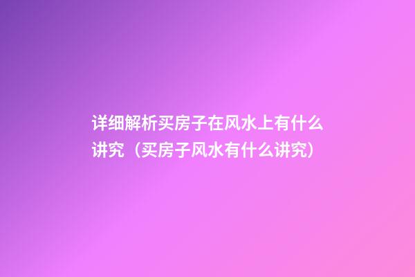 详细解析买房子在风水上有什么讲究（买房子风水有什么讲究）