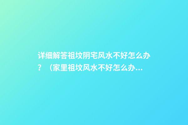 详细解答祖坟阴宅风水不好怎么办？（家里祖坟风水不好怎么办）