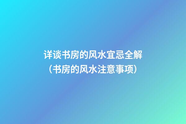 详谈书房的风水宜忌全解（书房的风水注意事项）