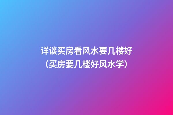 详谈买房看风水要几楼好（买房要几楼好风水学）