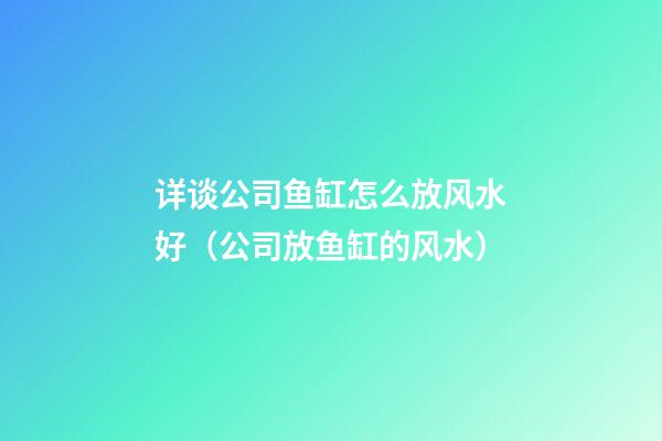 详谈公司鱼缸怎么放风水好（公司放鱼缸的风水）