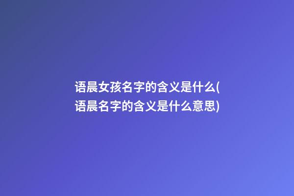 语晨女孩名字的含义是什么(语晨名字的含义是什么意思)