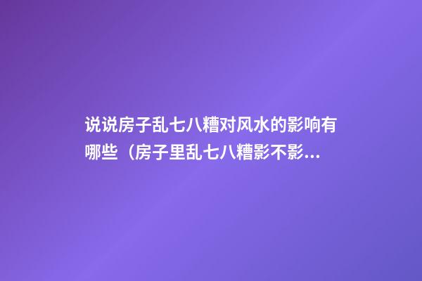 说说房子乱七八糟对风水的影响有哪些（房子里乱七八糟影不影响风水）