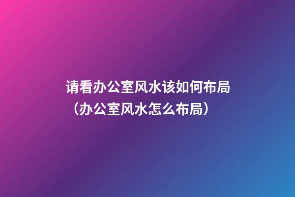 请看办公室风水该如何布局（办公室风水怎么布局）