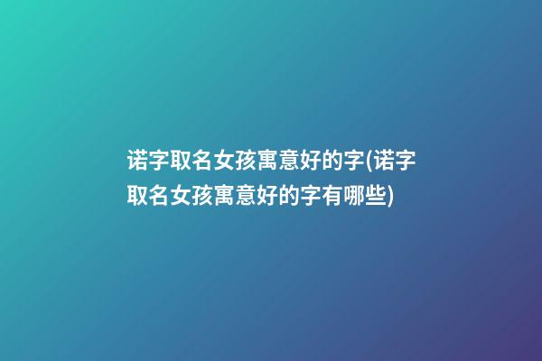 诺字取名女孩寓意好的字(诺字取名女孩寓意好的字有哪些)