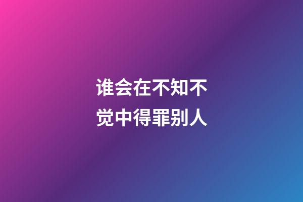 谁会在不知不觉中得罪别人