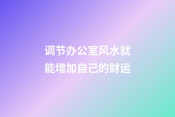 调节办公室风水就能增加自己的财运